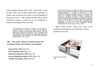 63
conforme explica Fampton (1997, p. 281): “Entre 1933 e o início
dos anos 1950 a obra de Mies oscilaria entre a assimetria e a
simetria, entre as técnicas como fundo e monumentalização da
técnica como forma”. Vale ressaltar que Mies atribuía grande
importância à técnica e resumiu isso na sua conferência no
Instituto de Tecnologia de Ilinois, em 1950 :
A tecnologia é muito mais que um método, é um universo em si.
Enquanto método, é superior em quase todos os aspectos.
Contudo, é somente ao ser deixada consigo mesma, como nas
gigantescas estruturas da engenharia, que a tecnologia revela
sua verdadeira natureza. Sempre que a tecnologia atinge a sua
realização plena, ela transcende a si mesma como arquitetura.
(Apud Frampton, 1997, p. 281).
1927 – 1934: Casas – Apoio com Colunas de Aço Tipo
Cruciforme, Planta Livre e Paredes como Vedação
Casa de Vidro, 1927 (Figura 40);
Casa Tugendhat, 1928 (Figura 41);
Pavilhão de Barcelona, 1929 (Figura 42);
Casa da Exposição de Berlim, 1931 (Figura 43);
Pavilhão de Bruxelas, 1934 (Figura 44).
O clímax da fase inicial da carreira de Mies veio com as três
obras que ele projetou em seqüência, depois da conclusão da
Weissenhofsiedlung: o Pavilhão de Barcelona, a Casa
Tugendhat, e a Casa da Exposição de Berlim [...] em todas essas
obras uma ordenação espacial centrífuga horizontal era
subdividida e articulada por planos e colunas independentes.
Enquanto essa estética (já antecipada pelos projetos de Casas de
Campo criadas por Mies em 1922 e 1923) era basicamente
“Wrightiana”, o que ali se via era um Wright reinterpretado pela
sensibilidade do Grupo G e pelas concepções espaciais
metafísicas do De Stijl. (Frampton, 1997, p. 196).
Nesse mesmo período, constrói duas casas e dois
pavilhões de exposições, em que desenvolve a vertente
assimetria de sua obra.
Figura 40. Casa de Vidro,
1927.
 