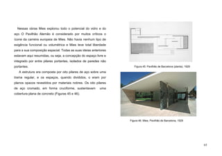 65
Nessas obras Mies explorou todo o potencial do vidro e do
aço. O Pavilhão Alemão é considerado por muitos críticos o
ícone da carreira europeia de Mies. Não havia nenhum tipo de
exigência funcional ou volumétrica e Mies teve total liberdade
para a sua composição espacial. Todas as suas ideias anteriores
estavam aqui resumidas, ou seja, a concepção do espaço livre e
integrado por entre pilares portantes, isolados de paredes não
portantes.
A estrutura era composta por oito pilares de aço sobre uma
trama regular, e os espaços, quando divididos, o eram por
planos opacos revestidos por materiais nobres. Os oito pilares
de aço cromado, em forma cruciforme, sustentavam uma
cobertura plana de concreto (Figuras 45 e 46).
Figura 46. Mies, Pavilhão de Barcelona, 1929
Figura 45. Pavilhão de Barcelona (planta), 1929
 