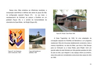 66
Nessa obra, Mies sintetizou as influências recebidas: a
composição assimétrica e retilínea das obras do grupo De Stijl,
na configuração espacial (Figura 47); na sua base, o
neoclassicismo de Schinkel, ao colocar o Pavilhão em um
pedestal (Figura 48), e o sentido de horizontalidade da
volumetria da Casa Robie, de Wright (Figura 49).
A Casa Tugendhat, de 1930, foi uma adaptação da
concepção espacial do Pavilhão de Barcelona a um programa
residencial. Obra de minucioso detalhamento construtivo, teria a
mesma importância, na obra de Mies, que teve a Vila Savoye
para Le Corbusier ou a Casa Robie, para Wright. Com um
grande salão de estar fechado por três grandes paredes de vidro
do piso ao teto, que integram o seu espaço interno ao entorno,
essa obra pode ser considerada a precursora das casas de vidro
de 1940.
Figura 49. Wright, Casa Robie,1909
Figura 47. Van Doesburg,
Color Construcion, 1923
Figura 48.Pavilhão em
pedestal, 1929
 