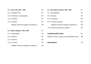 4.2 Crown Hall, 1952 – 1956 120
4.2.1 O Espaço Único 121
4.2.2 A Estrutura: o Exoesqueleto 124
4.2.3 Tectônica 127
4.2.4 A Poética 127
Relação e fontes de imagens do capitulo 4.2 130
4.3 Edifício Seagram, 1954 –1956 131
4.3.1 Espacialidade 132
4.3.2 Estrutura 134
4.3.3 Tectônica 136
4.3.4 A Poética 137
Relação e fontes de imagens do capÍtulo 4.3 140
4.4 Neue National Galerie, 1962 –1964 141
4.4.1 Espacialidade 143
4.4.2 Estrutura 145
4.4.3 A tectônica 149
4.4.4 A Poética do Museu 150
Relação e fontes de imagens do capítulo 4.4 153
4.4.5 Resumo Estrutural do capítulo 4 154
CONSIDERAÇÕES FINAIS 155
Relação e fontes e imagens de Considerações Finais 160
BIBLIOGRAFIA 161
 