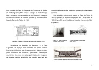 68
Com o projeto da Casa da Exposição da Construção de Berlim,
em 1931 (Figura 52), Mies amplia o princípio da planta livre por
toda a edificação, com as paredes de vidro fazendo a integração
dos espaços internos e externos, conceito já existente desde
Casa de Campo de Tijolos, de 1924.
Semelhante ao Pavilhão de Barcelona e a Casa
Tugendhat, os espaços eram definidos por planos verticais
livremente distribuídos, que ultrapassavam em alguns pontos o
plano horizontal da cobertura, produzindo composições
volumétricas dinâmicas, com a transparência do vidro integrando
os espaços internos, ao entorno. As colunas, agora em aço
cromado de forma circular, sustentam um plano de cobertura em
concreto.
Este princípio, anteriormente usado na Casa de Vidro, de
1927 (Figura 53), é repetido nos projetos das Casas Pátio, de
1934 (Figura 54), e no Pavilhão de Bruxelas, também de 1934
(Figura 55).
Figura 52. Casa da Exposição da Construção de Berlim, 1931
Figura 55. Mies, Desenho Pavilhão de Bruxelas, 1934
Figura 53. Mies, Desenho
Casa de Vidro, 1927
Figura 54. Mies, Croqui Casa
Pátio, 1931
 