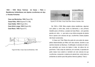 69
1934 – 1939: Obras Teóricas de Casas – Pátio e
Residências Unifamiliares com Apoios cruciformes em Aço
e Paredes Portantes
Casa nas Montanhas, 1934 (Figura 56);
Casas Pátio, 1934 (Figuras 57 e 58);
Casa Hubbe, 1935 (Figura 59 );
Casa Ulrich Lange, 1935 (Figura 60);
Casa Resor, 1939 (Figura 61).
De 1934 a 1938, Mies projeta várias residências, algumas
com pátios e, entre elas, ainda na Alemanha, o seu primeiro
trabalho para a América, o projeto da Casa Resor, com grandes
painéis em vidro, e que seria a sua última proposta de planta
livre e apoios com colunas de aço, cruciformes. Esses projetos
não foram construídos.
A Casa com Três Pátios faz parte de uma série de casas-
pátios desenvolvidas por Mies com seus alunos, durante a sua
carreira docente na Bauhaus. A edificação é cercada em todo o
seu perímetro por muros de tijolos à vista, da altura de um
pavimento. Toda a laje de cobertura, em concreto, é apoiada em
parte nesse muro externo e também em oito colunas de aço
cruciformes, compondo o sistema em planta livre, onde todos os
ambientes se abrem para três jardins internos (pátios). Todo o
Figura 56. Mies, Croqui Casa nas Montanhas ,1934.
Figuras 57 e 58. Mies, Croqui Casa Pátio, Planta e Fachada ,1934.
 