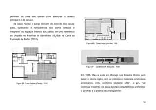 70
perímetro da casa tem apenas duas aberturas: o acesso
principal e o de serviço.
As casas Hubbe e Lange derivam do conceito das casas-
pátio, explorando a transparência dos planos verticais e
integrando os espaços internos aos pátios, em uma referência
ao proposto no Pavilhão de Barcelona (1929) e na Casa da
Exposição de Berlim (1931).
Em 1938, Mies se exila em Chicago, nos Estados Unidos, sem
saber o idioma inglês nem os métodos e materiais construtivos
americanos, onde, conforme Montaner (2001, p. 22), “vai
continuar insistindo nos seus dois tipos arquitetônicos preferidos:
o pavilhão e o arranha-céu transparente”.
Figura 60. Casa Lange (planta), 1935
Figura 59. Casa Hubbe (Planta), 1935
Figura 61. Casa Resort, Maquete, 1939
 