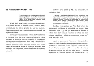 71
3.2 PERÍODO AMERICANO: 1939 – 1969
O aperfeiçoamento da linguagem estrutural do aço
e sua integração com as vedações caracterizam a
etapa americana de Mies desde os edifícios do
Campus IIT à Neue Galerie, passando pelos
arranha-céus. (Blake, 1966)
A Casa Resor, em Wyoming, como referido anteriormente,
foi o primeiro trabalho de Mies na América, contendo, ainda,
reminiscências dos últimos projetos da sua fase europeia.
Esperava-se, portanto, que o arquiteto desse continuidade à sua
experiência anterior.
Com os primeiros projetos dos edifícios do Illinois Institute
of Tecnologie (IIT), Mies tenta inicialmente adaptar-se a uma
linguagem de construção estrutural, pois vinha de um país com
tecnologias e materiais diferentes. Blake (1966, p. 71) explica: “O
arquiteto consegue, nestas propostas, enxergar com grande
clareza a natureza da técnica da construção americana e as
empregou com simplicidade, lógica em estrutura e expressão
estrutural”.
Conforme Carter (1999, p. 12), seu colaborador por
muitos anos, Mies:
[...] escolhia o sistema estrutural de acordo com a magnitude dos
requerimentos funcionais tomados como um todo, e não segundo as
necessidades individuais e específicas. E como ele estava
convencido de que o princípio da flexibilidade era um princípio
moderno, fixava apenas o essencial nos seus edifícios, assim
permitindo grande flexibilidade e liberdade tanto nos lay-outs iniciais
como nas futuras modificações.
Com base nessa postura, que Peter Carter chama de
“aproximação morfológica à acomodação da função”, Mies
considerava haver “[...] três tipos específicos de edifícios: o
edifício baixo com estrutura esqueleto, o edifício alto com
estrutura esqueleto, e o edifício de um pavimento em vão livre”
(apud Zein, 2000, p. 12).
A partir do que apresenta Peter Carter e Ruth Verde Zein
e ainda do que se pode verificar mediante trabalhos de pesquisa,
identificam-se claramente quatro tipologias estruturais do
Período Americano, na obra de Mies van der Rohe: 1) edifícios
de estrutura reticular em aço com baixa altura; 2) edifícios
residenciais de estrutura reticular com grande altura; 3)
 