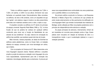 73
Todos os edifícios seguem uma modulação de 7,20m x
7,20m, em planta, e 3,60m na sua altura, formando nas suas
fachadas um quadrado duplo. Estruturalmente, Mies concebeu
os edifícios, de dois e três andares, como um esqueleto de aço
tipo “gaiola”, com pilares e vigas à mostra e os vãos preenchidos
entre eles com materiais variados como o vidro, o tijolo e o aço.
O arquiteto concebe os edifícios do IIT dentro do princípio
do espaço universal. Segundo Peter Blake (1966, p. 72), “a única
função de que se poderia ter certeza em qualquer edifício
construído para durar era a função da flexibilidade de uso
através da sua existência”. Ou seja, trata-se de concepção do
edifício tipo pavilhão, que aceitava quase todo tipo de função.
Mies remonta, nessas propostas, às ideias de Schinkel de
edifícios sobre plataformas, como no Crown Hall, e à tradição
clássica do espaço universal, com nova tecnologia em vidros,
aço e tijolos.
Com os projetos do Campus do IIT, Mies desenvolve uma
nova linguagem espacial urbana. Nesses edifícios o arquiteto
propôs a junção da estrutura e vedação como linguagem de uma
nova espacialidade, representando para ele a transição dos
materiais e tecnologias alemãs para a americana. A procura por
essa nova espacialidade teria continuidade nos anos posteriores
com o pavilhão diáfano e os arranha-céus.
No primeiro edifício construído no Campus, o de Pesquisas
Minerais e Metais (Figura 63), a estrutura em aço pintada de
preto revela externamente os três pavimentos da edificação em
uma linguagem fabril, que remete à sinceridade dos materiais de
Berlage, sendo utilizada por Mies nos projetos posteriores com o
princípio de independência entre estrutura e vedação.
As peças principais da estrutura, internamente, tinham de
ser revestidas em concreto para proteção contra o fogo. Esses
pilares eram recuados em relação às fachadas de vidro e a
transparência revela o que é sustentação (pilares) e o que é
vedação (paredes).
 