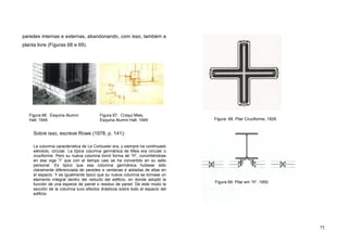 75
paredes internas e externas, abandonando, com isso, também a
planta livre (Figuras 68 e 69).
Sobre isso, escreve Rowe (1978, p. 141):
La columna característica de Le Corbusier era, y siempre ha continuado
siéndolo, circular. La típica columna germánica de Mies era circular o
cruciforme. Pero su nueva columna tomó forma de “H”, convirtiéndose
en esa viga “I” que con el tiempo casi se ha convertido en su sello
personal. Es tipico que esa columna germánica hubiese sido
claramente diferenciada de paredes e ventanas e aisladas de ellas en
el espacio. Y es igualmente tipico que su nueva columna se tornase un
elemento integral dentro del reducto del edificio, en donde adoptó la
función de una especie de painel o residuo de pared. De este modo la
sección de la columna tuvo efectos drásticos sobre todo el espacio del
edificio.
Figura 68. Pilar Cruciforme, 1929
Figura 69. Pilar em “H”, 1950
Figura 66. Esquina Alumni
Hall, 1945
Figura 67. Croqui Mies,
Esquina Alumni Hall, 1945
 