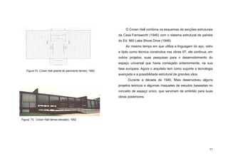 77
O Crown Hall combina os esquemas de secções estruturais
da Casa Farnsworth (1946) com o sistema estrutural de painéis
do Ed. 860 Lake Shore Drive (1948).
Ao mesmo tempo em que utiliza a linguagem do aço, vidro
e tijolo como técnica construtiva nas obras IIT, ele continua, em
outros projetos, suas pesquisas para o desenvolvimento do
espaço universal que havia começado anteriormente, na sua
fase europeia. Agora o arquiteto tem como suporte a tecnologia
avançada e a possibilidade estrutural de grandes vãos.
Durante a década de 1940, Mies desenvolveu alguns
projetos teóricos e algumas maquetes de estudos baseadas no
conceito de espaço único, que serviriam de embrião para suas
obras posteriores.
Figura 73. Crown Hall (térreo elevado), 1952
Figura 72. Crown Hall (planta do pavimento térreo), 1952
 