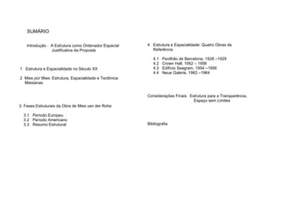 SUMÁRIO
Introdução : A Estrutura como Ordenador Espacial
Justificativa da Proposta
1 Estrutura e Espacialidade no Século XX
2 Mies por Mies: Estrutura, Espacialidade e Tectônica
Miesianas
3. Fases Estruturais da Obra de Mies van der Rohe
3.1 Período Europeu
3.2 Período Americano
3.3 Resumo Estrutural
4 Estrutura e Espacialidade: Quatro Obras de
Referência
4.1 Pavilhão de Barcelona, 1928 –1929
4.2 Crown Hall, 1952 – 1956
4.3 Edifício Seagram, 1954 –1956
4.4 Neue Galerie, 1962 –1964
Considerações Finais: Estrutura para a Transparência,
Espaço sem Limites
Bibliografia
 