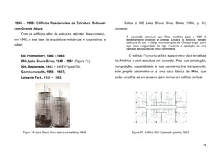 78
1946 – 1955: Edifícios Residenciais de Estrutura Reticular
com Grande Altura
Com os edifícios altos de estrutura reticular, Mies começa,
em 1945, a sua fase da arquitetura residencial e corporativa, a
saber:
Ed. Promontory, 1946 – 1949;
860, Lake Shore Drive, 1948 – 1951 (Figura 74);
900, Esplanade, 1953 – 1957 (Figura 75);
Commonwealth, 1953 – 1957;
Lafayete Park, 1955 – 1963;
Sobre o 860 Lake Shore Drive, Blake (1966, p. 94)
comenta:
A expressão estrutural que Mies escolheu para o “860” é
extremamente incomum e original. Embora os edifícios tenham
estrutura de aço, o código de construções de Chicago exigia que o
aço fosse resguardado do fogo mediante a aplicação de uma
camada de concreto de cinco centímetros.
O edifício Promontory foi a sua primeira obra em altura
na América e com estrutura em concreto. Pela sua construção,
composição, espacialidade e sua parede-cortina transparente,
este projeto assemelha-se a uma casa básica de Mies, que
podia empilhar-se em andares para formar um edifício vertical.
Figura 74. Lake Shore Drive (estrutura metálica),1948 Figura 75. Edifício 900 Esplanade (planta), 1953
 