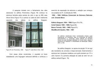 79
A pesquisa iniciada com o fechamento dos vãos
estruturais no edifício Promontory (Figura 76) continua na
estrutura fechada pelos painéis de vidro e aço no 860 Lake
Shore Drive (Figura 77) e culmina na “pele de vidro” totalmente
separada dos pilares no edifício Seagram.
Com essas obras construídas, o arquiteto já havia
estabelecido uma linguagem estrutural definida e continuou o
exercício da separação da estrutura e vedação que começou
nos projetos do IIT, na década de 1940.
1954 – 1964: Edifícios Comerciais de Estrutura Reticular
com Grande Altura
Edifício Seagram, 1954 – 1958 (Figura 78 e 79);
Corte Federal, 1959 – 1969 (Figura 80);
Banco Toronto, 1963 – 1969 (Figura 81);
WestMounth Quadra, 1964 – 1967.
Os edifícios residenciais foram considerados ensaios cujas
experiências se mostraram úteis na construção de edifícios
administrativos ou comerciais. Esses edifícios de escritório
tiveram as suas tipologias adotadas no mundo inteiro, graças à
economia de materiais e à flexibilidade da distribuição. (Blaser,
2001, p.138).
No edifício Seagram, os apoios de secção “H” em aço
são recobertos de concreto e chapa laminada. Externamente a
estrutura tem montantes metálicos com perfis também em “H” e
vidro marrom. É a primeira utilização da “pele de vidro” em um
edifício vertical (Figura 79).
Figura 76. Ed. Promontory, 1946 Figura 77. Lake Shore Drive, 1948
 