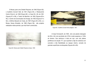 81
O Museu para uma Cidade Pequena, de 1940 (Figura 82),
o Auditório Concert Hall, de 1941 (Figura 83), o Restaurante
Cantor Drive-In, de 1946 (Figura 86 ), a Casa 50 x 50, de 1951
(Figuras 87 e 88), o Teatro de Manhein, de 1952 (Figuras 89 e
90), o Centro de Convenções de Chicago, de 1952 (Figuras 91 e
92), o Edifício Bacardi em Cuba, de 1957 (Figura 93 e 94), e o
Museu Georg Schaefer, de 1960 (Figura 96), são projetos
realizados nesse período, que não foram construídos.
A Casa Farnsworth, de 1946 , tem uma planta retangular
de 23m x 9m com pé-direito de 2,70m e está suspensa a 1,50m
do terreno. Sua estrutura é toda em aço, com oito pilares
periféricos de secção “H”, que suportam a laje de cobertura em
concreto e dão flexibilidade ao espaço interno, cercado de
grandes superfícies envidraçadas (Figuras 84 e 85).
Figura 82. Museu para Cidade Pequena (croqui), 1940
Figura 83. Auditório Concert Hall (colagem), 1941
 