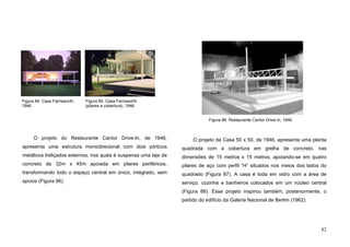 82
O projeto do Restaurante Cantor Drive-In, de 1946,
apresenta uma estrutura monodirecional com dois pórticos
metálicos treliçados externos, nos quais é suspensa uma laje de
concreto de 32m x 45m apoiada em pilares periféricos,
transformando todo o espaço central em único, integrado, sem
apoios (Figura 86).
O projeto da Casa 50 x 50, de 1946, apresenta uma planta
quadrada com a cobertura em grelha de concreto, nas
dimensões de 15 metros x 15 metros, apoiando-se em quatro
pilares de aço com perfil “H” situados nos meios dos lados do
quadrado (Figura 87). A casa é toda em vidro com a área de
serviço, cozinha e banheiros colocados em um núcleo central
(Figura 88). Esse projeto inspirou também, posteriormente, o
partido do edifício da Galeria Nacional de Berlim (1962).
Figura 86. Restaurante Cantor Drive-In, 1946
Figura 84. Casa Farnsworth,
1946
Figura 85. Casa Farnsworth
(pilares e cobertura), 1946
 