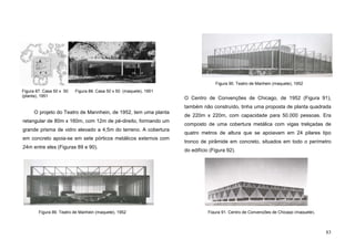 83
O projeto do Teatro de Mannhein, de 1952, tem uma planta
retangular de 80m x 160m, com 12m de pé-direito, formando um
grande prisma de vidro elevado a 4,5m do terreno. A cobertura
em concreto apoia-se em sete pórticos metálicos externos com
24m entre eles (Figuras 89 e 90).
O Centro de Convenções de Chicago, de 1952 (Figura 91),
também não construído, tinha uma proposta de planta quadrada
de 220m x 220m, com capacidade para 50.000 pessoas. Era
composto de uma cobertura metálica com vigas treliçadas de
quatro metros de altura que se apoiavam em 24 pilares tipo
tronco de pirâmide em concreto, situados em todo o perímetro
do edifício (Figura 92).
Figura 87. Casa 50 x 50
(planta), 1951
Figura 91. Centro de Convenções de Chicago (maquete),
Figura 88. Casa 50 x 50 (maquete), 1951
Figura 89. Teatro de Manhein (maquete), 1952
Figura 90. Teatro de Manhein (maquete), 1952
 