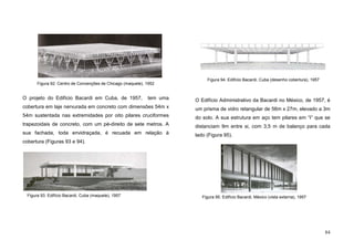 84
O projeto do Edifício Bacardi em Cuba, de 1957, tem uma
cobertura em laje nervurada em concreto com dimensões 54m x
54m sustentada nas extremidades por oito pilares cruciformes
trapezoidais de concreto, com um pé-direito de sete metros. A
sua fachada, toda envidraçada, é recuada em relação à
cobertura (Figuras 93 e 94).
O Edifício Administrativo da Bacardi no México, de 1957, é
um prisma de vidro retangular de 56m x 27m, elevado a 3m
do solo. A sua estrutura em aço tem pilares em “I” que se
distanciam 9m entre si, com 3,5 m de balanço para cada
lado (Figura 95).
Figura 92. Centro de Convenções de Chicago (maquete), 1952
Figura 93. Edifício Bacardi, Cuba (maquete), 1957
Figura 94. Edifício Bacardi, Cuba (desenho cobertura), 1957
Figura 95. Edifício Bacardi, México (vista externa), 1957
 
