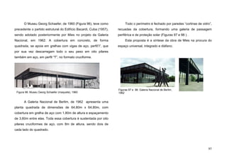 85
O Museu Georg Schaefer, de 1960 (Figura 96), teve como
precedente o partido estrutural do Edifício Bacardi, Cuba (1957),
sendo adotado posteriormente por Mies no projeto da Galeria
Nacional, em 1962. A cobertura em concreto, de forma
quadrada, se apoia em grelhas com vigas de aço, perfil”I”, que
por sua vez descarregam todo o seu peso em oito pilares
também em aço, em perfil “T”, no formato cruciforme.
A Galeria Nacional de Berlim, de 1962 apresenta uma
planta quadrada de dimensões de 64,80m x 64,80m, com
cobertura em grelha de aço com 1,80m de altura e espaçamento
de 3,60m entre elas. Toda essa cobertura é sustentada por oito
pilares cruciformes de aço, com 8m de altura, sendo dois de
cada lado do quadrado.
Todo o perímetro é fechado por paredes “cortinas de vidro”,
recuadas da cobertura, formando uma galeria de passagem
periférica e de proteção solar (Figuras 97 e 98 ) .
Esta proposta é a síntese da obra de Mies na procura do
espaço universal, integrado e diáfano.
Figura 96. Museu Georg Schaefer (maquete), 1960
Figuras 97 e 98. Galeria Nacional de Berlim,
1962
 