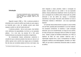 7
Introdução
“O princípio fundamental sobre o qual se baseia a
minha arquitetura é a solução estrutural, meio
ordenador das quatro soluções.” (Mies van der
Rohe, 1959)
1
Segundo Leupen (1999, p. 102), a estrutura portante é
entendida como a parte do edifício que recebe as suas cargas e
as transmite para o solo. As “paredes servem para dividir
espaços e podem ou não ter função estrutural “.
A estrutura portante - não só como apoio, mas também
como definidora da espacialidade, da forma ou da expressão
plástica - foi e tem sido, nos séculos XX e XXI, ponto
fundamental para as propostas de arquitetos e engenheiros.
Na compreensão desses profissionais, predomina o
conceito de que a estrutura portante não deve ser vista em um
edifício apenas como caminho das cargas para as fundações.
Ela não deve ser concebida isolada da forma e da função, mas
1
Em entrevista concedida ao arquiteto Léo Grossmann (Revista DAFA, p. 30-31, 1960).
estar integrada a esses preceitos, desde a concepção do
projeto, tornando parte do seu caráter e da sua expressão
plástica. Esses profissionais trabalharam dentro do princípio de
que a concepção de um edifício pode começar pelo seu partido
estrutural e com ele definir seu espaço, a composição
volumétrica e sua função. Para tanto, eles adotaram os novos e
sofisticados materiais e defenderam uma nova organização
espacial.
Um exemplo dessa atitude diante do projeto é a obra de Mies
van der Rohe, pautada pela racionalidade no uso dos materiais,
nos processos construtivos, na tectônica, e pela concepção
estrutural, que vai se transformando, ao longo de sua carreira,
em fator principal para a liberação interna do edifício em espaço
único. Desde o projeto do Pavilhão de Barcelona, em 1929, os
objetivos de Mies em seus projetos voltam-se para a
organização espacial livre e para a transparência do edifício,
chegando a edifícios como Nationalgalerie, de Berlim, em 1962–
1968, em que todos os elementos estruturais estão no exterior
do edifício.
 