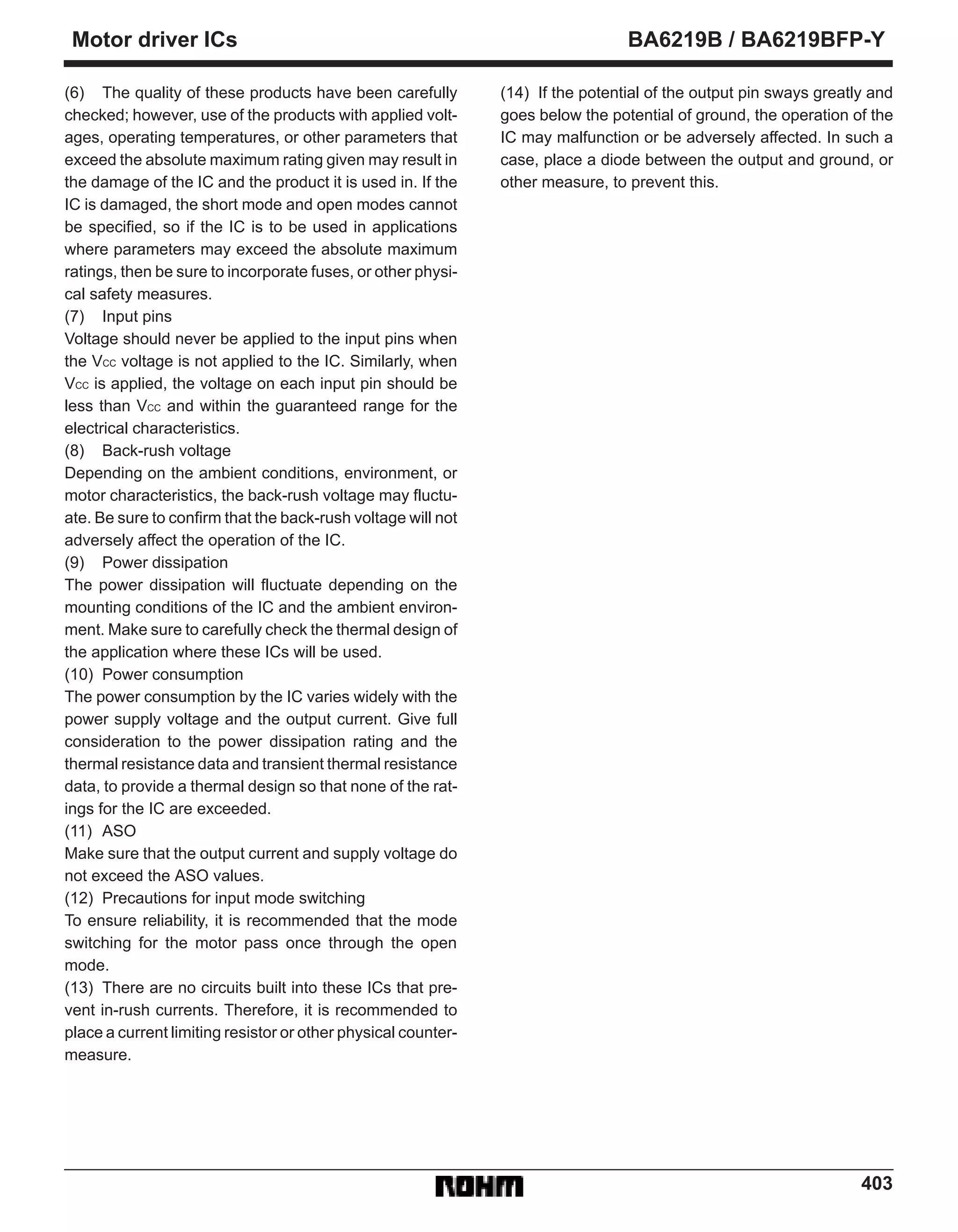 403
Motor driver ICs BA6219B / BA6219BFP-Y
(6) The quality of these products have been carefully
checked; however, use of the products with applied volt-
ages, operating temperatures, or other parameters that
exceed the absolute maximum rating given may result in
the damage of the IC and the product it is used in. If the
IC is damaged, the short mode and open modes cannot
be specified, so if the IC is to be used in applications
where parameters may exceed the absolute maximum
ratings, then be sure to incorporate fuses, or other physi-
cal safety measures.
(7) Input pins
Voltage should never be applied to the input pins when
the VCC voltage is not applied to the IC. Similarly, when
VCC is applied, the voltage on each input pin should be
less than VCC and within the guaranteed range for the
electrical characteristics.
(8) Back-rush voltage
Depending on the ambient conditions, environment, or
motor characteristics, the back-rush voltage may fluctu-
ate. Be sure to confirm that the back-rush voltage will not
adversely affect the operation of the IC.
(9) Power dissipation
The power dissipation will fluctuate depending on the
mounting conditions of the IC and the ambient environ-
ment. Make sure to carefully check the thermal design of
the application where these ICs will be used.
(10) Power consumption
The power consumption by the IC varies widely with the
power supply voltage and the output current. Give full
consideration to the power dissipation rating and the
thermal resistance data and transient thermal resistance
data, to provide a thermal design so that none of the rat-
ings for the IC are exceeded.
(11) ASO
Make sure that the output current and supply voltage do
not exceed the ASO values.
(12) Precautions for input mode switching
To ensure reliability, it is recommended that the mode
switching for the motor pass once through the open
mode.
(13) There are no circuits built into these ICs that pre-
vent in-rush currents. Therefore, it is recommended to
place a current limiting resistor or other physical counter-
measure.
(14) If the potential of the output pin sways greatly and
goes below the potential of ground, the operation of the
IC may malfunction or be adversely affected. In such a
case, place a diode between the output and ground, or
other measure, to prevent this.
 