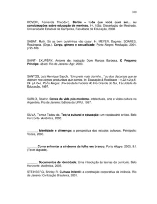 100


ROVERI, Fernanda Theodoro. Barbie – tudo que você quer ser... ou
considerações sobre educação de meninas. 1v. 105p. Dissertação de Mestrado.
Universidade Estadual de Campinas, Faculdade de Educação, 2008.



SABAT, Ruth. Só as bem quietinhas vão casar. In: MEYER, Dagmar; SOARES,
Rosângela. (Orgs.). Corpo, gênero e sexualidade. Porto Alegre: Mediação, 2004.
p.95-106.



SAINT- EXUPÉRY, Antonie de; tradução Dom Marcos Barbosa. O Pequeno
Príncipe. 48.ed. Rio de Janeiro: Agir, 2000.



SANTOS, Luiz Henrique Sacchi. “Um preto mais clarinho...” ou dos discursos que se
dobram nos corpos produzidos que somos. In: Educação & Realidade – v.22 n.2 p.5-
24. jul./dez. Porto Alegre: Universidade Federal do Rio Grande do Sul, Faculdade de
Educação, 1997.



SARLO, Beatriz. Cenas da vida pós-moderna. Intelectuais, arte e vídeo-cultura na
Argentina. Rio de Janeiro: Editora da UFRJ, 1997.



SILVA, Tomaz Tadeu da. Teoria cultural e educação: um vocabulário crítico. Belo
Horizonte: Autêntica, 2000.



______. Identidade e diferença: a perspectiva dos estudos culturais. Petrópolis:
Vozes, 2000.



______.Como enfrentar a síndrome da folha em branco. Porto Alegre, 2005, 9.f.
(Texto digitado).



______. Documentos de identidade; Uma introdução às teorias do currículo. Belo
Horizonte: Autêntica, 2005.

STEINBERG, Shirley R. Cultura infantil: a construção corporativa da infância. Rio
de Janeiro: Civilização Brasileira, 2001.
 