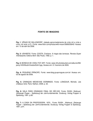 102




                          FONTE DE IMAGENS




Fig. 1: VÊNUS DE WILLENDORF. (datada aproximadamente de vinte mil a vinte e
cinco mil anos a.C). Fonte: www.flickr.com/photos/wild-moser/2989220645/ Acesso
em: 13 de abril de 2008.



Fig. 2: USHABTIS. Fonte: COSTA, Cristiane. A magia das bonecas. Revista Super
Interessante, Editora Abril: São Paulo, 1992. p. 1.



Fig. 3: BONECA DE VODU-TOY ART. Fonte: www.i45.photobucket.com/albums/f89/
jazzy1453/MuslinVoodooDoll-2.jpg. Acesso em: 01 fevereiro de 2009.



Fig. 4: PEQUENO PRÍNCIPE. Fonte: www.blog.gruponogues.com.br/ Acesso em:
03 de agosto de 2008.



Fig. 5: CRIANÇAS MEDIEVAIS DORMINDO. Fonte: LONGOUR, Michele. Lês
châteaux forts. Paris: Nathan, 2008. p. 22.



Fig. 6: SALA PARA CRIANÇAS FINAL DO SÉC.XIX. Fonte: RUSH, Waltraud.
Zeitzeuge Puppe – Spilelzeug der Jahrhundertwende. Duisburg: Verlag Puppen &
Spielzeug, 1991. p.90.



Fig. 7: A CASA DA PROFESSORA, 1870. Fonte: RUSH , Waltraud. Zeitzeuge
Puppe – Spilelzeug der Jahrhundertwende. Duisburg: Verlag Puppen & Spielzeug,
1991. p.91.
 