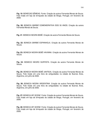 104


Fig. 19: BONECAS GÊMEAS. Fonte: Criação da autora Fernanda Morais de Souza.
Foto tirada em loja de brinquedo da cidade de Braga, Portugal, em fevereiro de
2008.



Fig. 20: BONECA BARBIE COMEMORATIVA DOS 50 ANOS. Criação da autora
Fernanda Morais de Souza.



Fig. 21: BONECA NEGRA BEBÊ. Criação da autora Fernanda Morais de Souza.



Fig. 22: BONECA BARBIE ESPANHOLA. Criação da autora Fernanda Morais de
Souza.



Fig. 23: BONECA NEGRA BEBÊ HAVAINA. Criação da autora Fernanda Morais de
Souza.



Fig. 24: BONECO NEGRO SURFISTA. Criação da autora Fernanda Morais de
Souza.



Fig. 25: BONECA NEGRA BEBÊ (ANTIGA). Criação da autora Fernanda Morais de
Souza. Foto tirada em uma feira de antiguidades na cidade de Buenos Aires,
Argentina, em julho de 2005.



Fig. 26: BONECA NEGRA ARGENTINA. Criação da autora Fernanda Morais de
Souza. Foto tirada em uma feira de antiguidades na cidade de Buenos Aires,
Argentina, em julho de 2005.



Fig. 27: BONECA MY SCENE. Fonte: Criação da autora Fernanda Morais de Souza.
Foto tirada em loja de brinquedo da cidade de Braga, Portugal, em fevereiro de
2008.



Fig. 28: BONECA MY SCENE. Fonte: Criação da autora Fernanda Morais de Souza.
Foto tirada em loja de brinquedo da cidade de Braga, Portugal, em fevereiro de
2008.
 