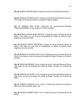 105


Fig. 29: BONECA BEM ME QUER. Criação da autora Fernanda Morais de Souza.



Fig 30: BONECA DO SÉCULO XIX. Criação da autora Fernanda Morais de Souza,
Foto tirada em Fevereiro de 2008, na cidade de Togeren, Bélgica.



Fig. 31: BONECO MAX STEEL. Disponível em: www.extra.com.br/Images
/Products/22/2229287_a1.jpg. Acesso em: janeiro de 2009.



Fig. 32: BONECA NEGRA BEBÊ (ANTIGA). Criação da autora Fernanda Morais de
Souza. Foto tirada em uma feira de antiguidades na cidade de Buenos Aires,
Argentina, em julho de 2005.



Fig. 33: BONECA NEGRA ARGENTINA. Criação da autora Fernanda Morais de
Souza. Foto tirada em uma feira de antiguidades na cidade de Buenos Aires,
Argentina, em julho de 2005.



Fig. 34: BONECA MY SCENE RUIVA. Fonte: Criação da autora Fernanda Morais de
Souza. Foto tirada em loja de brinquedo da cidade de Braga, Portugal, em fevereiro
de 2008.



Fig. 35: BONECAS GÊMEAS. Fonte: Criação da autora Fernanda Morais de Souza.
Foto tirada em loja de brinquedo da cidade de Braga, Portugal, em fevereiro de
2008.



Fig. 36: BONECA MY SCENE. Fonte: Criação da autora Fernanda Morais de Souza.
Foto tirada em loja de brinquedo da cidade de Braga, Portugal, em fevereiro de
2008.



Fig. 37: BONECA GOOGLIE (1914). Fonte: A história das bonecas de porcelana.
São Paulo: Editora Planeta, 2001. p.27.



Fig. 38: BONECA BARBIE LOIRA. Fonte: Criação da autora Fernanda Morais de
Souza.
 