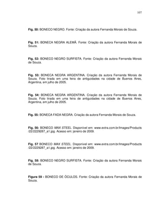 107




Fig. 50: BONECO NEGRO. Fonte: Criação da autora Fernanda Morais de Souza.



Fig. 51: BONECA NEGRA ALEMÃ. Fonte: Criação da autora Fernanda Morais de
Souza.



Fig. 52: BONECO NEGRO SURFISTA. Fonte: Criação da autora Fernanda Morais
de Souza.



Fig. 53: BONECA NEGRA ARGENTINA. Criação da autora Fernanda Morais de
Souza. Foto tirada em uma feira de antiguidades na cidade de Buenos Aires,
Argentina, em julho de 2005.



Fig. 54: BONECA NEGRA ARGENTINA. Criação da autora Fernanda Morais de
Souza. Foto tirada em uma feira de antiguidades na cidade de Buenos Aires,
Argentina, em julho de 2005.



Fig. 55: BONECA FADA NEGRA. Criação da autora Fernanda Morais de Souza.



Fig. 56: BONECO MAX STEEL. Disponível em: www.extra.com.br/Images/Products
/22/2229287_a1.jpg. Acesso em: janeiro de 2009.



Fig. 57 BONECO MAX STEEL. Disponível em: www.extra.com.br/Images/Products
/22/2229287_a1.jpg. Acesso em: janeiro de 2009.



Fig. 58: BONECO NEGRO SURFISTA. Fonte: Criação da autora Fernanda Morais
de Souza.



Figura 59 - BONECO DE ÓCULOS. Fonte: Criação da autora Fernanda Morais de
Souza.
 
