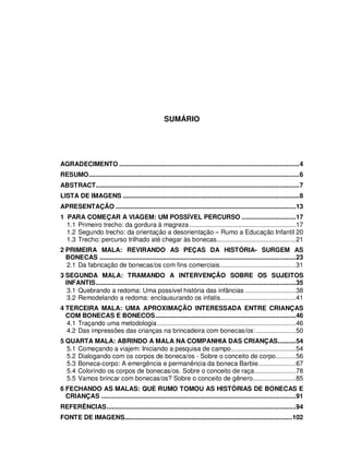 11




                                                    SUMÁRIO




AGRADECIMENTO ....................................................................................................4
RESUMO.....................................................................................................................6
ABSTRACT.................................................................................................................7
LISTA DE IMAGENS ..................................................................................................8
APRESENTAÇÃO ....................................................................................................13
1 PARA COMEÇAR A VIAGEM: UM POSSÍVEL PERCURSO ..............................17
  1.1 Primeiro trecho: da gordura à magreza ...........................................................17
  1.2 Segundo trecho: da orientação a desorientação – Rumo a Educação Infantil 20
  1.3 Trecho: percurso trilhado até chegar às bonecas............................................21
2 PRIMEIRA MALA: REVIRANDO AS PEÇAS DA HISTÓRIA- SURGEM AS
  BONECAS .............................................................................................................23
  2.1 Da fabricação de bonecas/os com fins comerciais..........................................31
3 SEGUNDA MALA: TRAMANDO A INTERVENÇÃO SOBRE OS SUJEITOS
  INFANTIS...............................................................................................................35
   3.1 Quebrando a redoma: Uma possível história das infâncias ............................38
   3.2 Remodelando a redoma: enclausurando os infatis..........................................41
4 TERCEIRA MALA: UMA APROXIMAÇÃO INTERESSADA ENTRE CRIANÇAS
  COM BONECAS E BONECOS..............................................................................46
  4.1 Traçando uma metodologia .............................................................................46
  4.2 Das impressões das crianças na brincadeira com bonecas/os: ......................50
5 QUARTA MALA: ABRINDO A MALA NA COMPANHIA DAS CRIANÇAS..........54
  5.1 Começando a viajem: Iniciando a pesquisa de campo....................................54
  5.2 Dialogando com os corpos de boneca/os - Sobre o conceito de corpo...........56
  5.3 Boneca-corpo: A emergência e permanência da boneca Barbie.....................67
  5.4 Colorindo os corpos de bonecas/os. Sobre o conceito de raça.......................78
  5.5 Vamos brincar com bonecas/os? Sobre o conceito de gênero........................85
6 FECHANDO AS MALAS: QUE RUMO TOMOU AS HISTÓRIAS DE BONECAS E
  CRIANÇAS ............................................................................................................91
REFERÊNCIAS.........................................................................................................94
FONTE DE IMAGENS.............................................................................................102
 