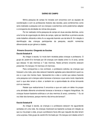 114


                                 DIÁRIO DE CAMPO


        Minha pesquisa de campo foi iniciada com encontros com as equipes de
coordenação e com os professores titulares das escolas, para combinarmos como
seria realizada a pesquisa com as crianças e acertarmos como poderíamos adaptar
o cronograma de atividades às rotinas dos grupos.
        Por ter realizado minha pesquisa de campo em duas escolas distintas, como
uma forma de organização do diário de campo, optei por identificar a primeira escola
onde trabalhei utilizando a letra A e a segunda fazendo uso da letra B. Em relação à
identificação   das   crianças   participantes   da   pesquisa,   escolhi   nomeá-las
diferenciando-as por gênero e idades.


Primeiro Encontro: Chegando às Escolas
Escola Estadual A
        Ao chegar à escola, fui muito bem recebida pelas crianças e professora. O
grupo do Jardim B é formado por 20 crianças com idades entre 5 e 6 anos, sendo
que dessas 13 são meninas e 7 são meninos. Neste primeiro encontro estavam
presentes 16 crianças (10 meninas e 6 meninos).
        Para começarmos a nos conhecer, a professora solicitou às crianças que
fizessem uma roda, pois elas estavam bastante agitadas para descobrirem quem eu
era e o que nós iríamos fazer. Apresentei-me a eles e contei que estava fazendo
uma pesquisa com crianças sobre bonecas e bonecos e que seria muito importante
ouvir o que eles teriam a dizer, e também ter a oportunidade de vê-los brincando
com os mesmos.
        Relatei que realizaríamos 5 encontros e que em cada um deles iria propor
uma atividade diferente envolvendo bonecas e bonecos e imagens fotográficas. As
crianças ficaram bastante eufóricas e um dos meninos (6 anos), comentou: “- Eu só
vou falar dos bonecos, porque menino não brinca de boneca!”.


Escola Estadual B
        Ao chegar à escola, as crianças e a professora estavam me aguardando
sentadas em uma roda. As crianças mostraram-se bastante curiosas em relação ao
que eu iria propor a elas, já que a professora havia dito que naquele dia eles teriam
uma surpresa. Este grupo de Jardim B é formado por 18 crianças com idades entre 5
 