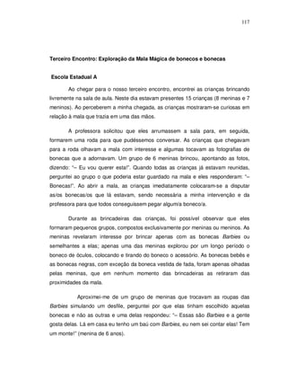 117




Terceiro Encontro: Exploração da Mala Mágica de bonecos e bonecas


Escola Estadual A

       Ao chegar para o nosso terceiro encontro, encontrei as crianças brincando
livremente na sala de aula. Neste dia estavam presentes 15 crianças (8 meninas e 7
meninos). Ao perceberem a minha chegada, as crianças mostraram-se curiosas em
relação à mala que trazia em uma das mãos.

       A professora solicitou que eles arrumassem a sala para, em seguida,
formarem uma roda para que pudéssemos conversar. As crianças que chegavam
para a roda olhavam a mala com interesse e algumas tocavam as fotografias de
bonecas que a adornavam. Um grupo de 6 meninas brincou, apontando as fotos,
dizendo: “– Eu vou querer esta!”. Quando todas as crianças já estavam reunidas,
perguntei ao grupo o que poderia estar guardado na mala e eles responderam: “–
Bonecas!”. Ao abrir a mala, as crianças imediatamente colocaram-se a disputar
as/os bonecas/os que lá estavam, sendo necessária a minha intervenção e da
professora para que todos conseguissem pegar algum/a boneco/a.

       Durante as brincadeiras das crianças, foi possível observar que eles
formaram pequenos grupos, compostos exclusivamente por meninas ou meninos. As
meninas revelaram interesse por brincar apenas com as bonecas Barbies ou
semelhantes a elas; apenas uma das meninas explorou por um longo período o
boneco de óculos, colocando e tirando do boneco o acessório. As bonecas bebês e
as bonecas negras, com exceção da boneca vestida de fada, foram apenas olhadas
pelas meninas, que em nenhum momento das brincadeiras as retiraram das
proximidades da mala.

           Aproximei-me de um grupo de meninas que trocavam as roupas das
Barbies simulando um desfile, perguntei por que elas tinham escolhido aquelas
bonecas e não as outras e uma delas respondeu: “– Essas são Barbies e a gente
gosta delas. Lá em casa eu tenho um baú com Barbies, eu nem sei contar elas! Tem
um monte!” (menina de 6 anos).
 
