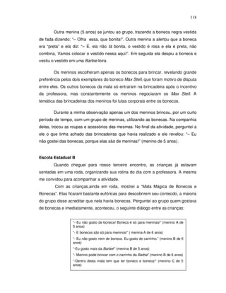 118


       Outra menina (5 anos) se juntou ao grupo, trazendo a boneca negra vestida
de fada dizendo: “– Olha essa, que bonita!”. Outra menina a alertou que a boneca
era “preta” e ela diz: “– É, ela não tá bonita, o vestido é rosa e ela é preta, não
combina, Vamos colocar o vestido nessa aqui!”. Em seguida ela despiu a boneca e
vestiu o vestido em uma Barbie loira.

       Os meninos escolheram apenas os bonecos para brincar, revelando grande
preferência pelos dois exemplares do boneco Max Stell, que foram motivo de disputa
entre eles. Os outros bonecos da mala só entraram na brincadeira após o incentivo
da professora, mas constantemente os meninos negociaram os Max Stell. A
temática das brincadeiras dos meninos foi lutas corporais entre os bonecos.

       Durante a minha observação apenas um dos meninos brincou, por um curto
período de tempo, com um grupo de meninas, utilizando as bonecas. Na companhia
delas, trocou as roupas e acessórios das mesmas. No final da atividade, perguntei a
ele o que tinha achado das brincadeiras que havia realizado e ele revelou: “– Eu
não gostei das bonecas, porque elas são de meninas!” (menino de 5 anos).


Escola Estadual B
       Quando cheguei para nosso terceiro encontro, as crianças já estavam
sentadas em uma roda, organizando sua rotina do dia com a professora. A mesma
me convidou para acompanhar a atividade.
        Com as crianças,ainda em roda, mostrei a “Mala Mágica de Bonecos e
Bonecas”. Elas ficaram bastante eufóricas para descobrirem seu conteúdo, a maioria
do grupo disse acreditar que nela havia bonecas. Perguntei ao grupo quem gostava
de bonecas e imediatamente, aconteceu, o seguinte diálogo entre as crianças:


                  “- Eu não gosto de boneca! Boneca é só para meninas!” (menino A de
                  5 anos)
                  “- E bonecos são só para meninos!” ( menina A de 6 anos)
                  “- Eu não gosto nem de boneco. Eu gosto de carrinho.” (menino B de 6
                  anos)
                  “-Eu gosto mais da Barbie!” (menina B de 5 anos)
                  “- Menino pode brincar com o carrinho da Barbie” (menino B de 6 anos)
                  “-Dentro desta mala tem que ter boneco e boneca!” (menino C de 5
                  anos)
 