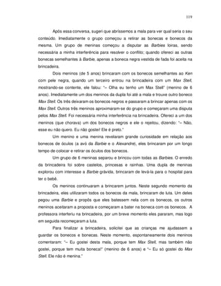 119


        Após essa conversa, sugeri que abríssemos a mala para ver qual seria o seu
conteúdo. Imediatamente o grupo começou a retirar as bonecas e bonecos da
mesma. Um grupo de meninas começou a disputar as Barbies loiras, sendo
necessária a minha interferência para resolver o conflito; quando ofereci as outras
bonecas semelhantes à Barbie, apenas a boneca negra vestida de fada foi aceita na
brincadeira.
        Dois meninos (de 5 anos) brincaram com os bonecos semelhantes ao Ken
com pele negra, quando um terceiro entrou na brincadeira com um Max Stell,
mostrando-se contente, ele falou: “– Olha eu tenho um Max Stell” (menino de 6
anos). Imediatamente um dos meninos da dupla foi até a mala e trouxe outro boneco
Max Stell. Os três deixaram os bonecos negros e passaram a brincar apenas com os
Max Stell. Outros três meninos aproximaram-se do grupo e começaram uma disputa
pelos Max Stell. Foi necessária minha interferência na brincadeira. Ofereci a um dos
meninos (que chorava) um dos bonecos negros e ele o rejeitou, dizendo: “– Não,
esse eu não quero. Eu não gostei! Ele é preto.”
        Um menino e uma menina revelaram grande curiosidade em relação aos
bonecos de óculos (a avó da Barbie e o Alexandre), eles brincaram por um longo
tempo de colocar e retirar os óculos dos bonecos.
        Um grupo de 6 meninas separou e brincou com todas as Barbies. O enredo
da brincadeira foi sobre castelos, princesas e rainhas. Uma dupla de meninas
explorou com interesse a Barbie grávida, brincaram de levá-la para o hospital para
ter o bebê.
        Os meninos continuaram a brincarem juntos. Neste segundo momento da
brincadeira, eles utilizaram todos os bonecos da mala, brincaram de luta. Um deles
pegou uma Barbie e propôs que eles batessem nela com os bonecos, os outros
meninos aceitaram a proposta e começaram a bater na boneca com os bonecos. A
professora interferiu na brincadeira, por um breve momento eles pararam, mas logo
em seguida recomeçaram a luta.
        Para finalizar a brincadeira, solicitei que as crianças me ajudassem a
guardar os bonecos e bonecas. Neste momento, espontaneamente dois meninos
comentaram: “– Eu gostei desta mala, porque tem Max Stell, mas também não
gostei, porque tem muita boneca!” (menino de 6 anos) e “– Eu só gostei do Max
Stell. Ele não é menina.”
 