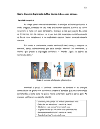 120


Quarto Encontro: Exploração da Mala Mágica de bonecos e bonecas


Escola Estadual A

        Ao chegar para o meu quarto encontro, as crianças estavam aguardando a
minha chegada, sentadas em uma roda. Elas ficaram bastante eufóricas ao verem
novamente a mala com as/os bonecas/os. Expliquei a elas que naquele dia, antes
de brincarmos com os mesmos, iria propor que eles separassem as/os bonecas/os
da forma como desejassem e me explicassem porque haviam separado daquela
maneira.

        Abri a mala e, prontamente, um dos meninos (6 anos) começou a separar os
bonecos, sendo acompanhando por seus colegas meninos. Ao terminarem, o
menino que propôs a separação comentou: “– Pronto! Agora só sobrou as
namoradas deles.”




                       Grupo de bonecos selecionados pelos meninos



        Incentivei o grupo a continuar separando as bonecas e as crianças
compuseram um grupo com as bonecas Barbies e bonecas que possuíam corpos
semelhantes ao dela, tanto no que se refere ao formato, quanto à cor da pele. As
crianças justificaram sua escolha falando:

                       “- Elas estão juntas, porque são Barbies!” (menina de 5 anos)
                       “- Todas elas são branquinhas.” (menino de 5 anos)
                       “- São Barbies e são bonitas!” (menina de 5 anos)
                       “- Eu gosto mais das que tem cabelo loiro!” (menino 6 anos)
                       “- As roupas delas são bonitas!” (menina de 6 anos)
                       “- Elas são limpinhas.” (menina de 5 anos)
 