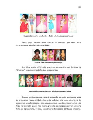 121




                     Barbie selecionadas pelas crianças




         Grupo de bonecas/os semelhantes a Barbie selecionados pelas crianças



       Outro grupo, formado pelas crianças, foi composto por todas as/os
bonecas/os que possuíam corpos de bebês:




                        Grupo de bebês selecionados pelas crianças


       Um último grupo foi formado através do agrupamento das bonecas/ os
“diferentes”, esta denominação foi dada pelas crianças:




                 Grupo de bonecas/os diferentes selecionados pelas crianças



       Quando terminamos essa etapa da separação, perguntei ao grupo se antes
de encerramos nossa atividade eles ainda poderiam criar uma outra forma de
separarmos as/os bonecas/os e eles propuseram que separássemos os bonitos e os
feios. Na Escola B, quando fiz a mesma proposta, as crianças sugeriram a mesma
forma de agrupamento, ou seja, separar as/os bonecas/os bonitas/os e feias/os.
 