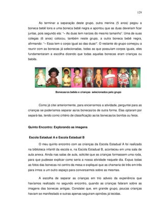 129


         Ao terminar a separação deste grupo, outra menina (5 anos) pegou a
boneca bebê loira e uma boneca bebê negra e apontou que as duas deveriam ficar
juntas, pois segundo ela: “– As duas tem narizes do mesmo tamanho”. Uma de suas
colegas (6 anos) colocou, também neste grupo, a outra boneca bebê negra,
afirmando: “– Essa tem o corpo igual ao das duas!”. O restante do grupo começou a
reunir com as bonecas já selecionadas, todas as que possuíam corpos iguais, eles
fundamentaram a escolha dizendo que todas aquelas bonecas eram crianças ou
bebês.




                     Bonecas/os bebês e crianças selecionados pelo grupo




         Como já citei anteriormente, para encerrarmos a atividade, perguntei para as
crianças se poderíamos separar as/os bonecas/os de outra forma. Elas optaram por
separá-las, tendo como critério de classificação as/os bonecas/os bonitos ou feios.


Quinto Encontro: Explorando as imagens


Escola Estadual A e Escola Estadual B

         O meu quinto encontro com as crianças da Escola Estadual A foi realizado
na biblioteca infantil da escola e, na Escola Estadual B, aconteceu em uma sala de
aula anexa. Ainda nas salas de aula, solicitei que as crianças formassem uma roda,
para que pudesse explicar como seria a nossa atividade naquele dia. Expus todas
as fotos das bonecas no centro da mesa e expliquei que as chamaria de três em três
para irmos a um outro espaço para conversarmos sobre as mesmas.

         A escolha de separar as crianças em trio adveio da experiência que
havíamos realizado no segundo encontro, quando as crianças falaram sobre as
imagens das bonecas antigas. Constatei que, em grande grupo, poucas crianças
haviam se manifestado e outras apenas seguiram opiniões já tecidas.
 