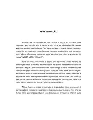 APRESENTAÇÃO




       Acredito que ao escolhermos um caminho a seguir ou um tema para
pesquisar, esta escolha não é neutra e não pode ser desatrelada de nossas
vivências pessoais e profissionais. Esta opção termina por invadir nossos interesses,
colocando em movimento nossa forma de conhecer e estranhar o que nos cerca,
pois, “são os olhares que colocamos sobre as coisas que criam os problemas do
mundo” (VEIGA-NETO, 1996, p.27).

       Para pôr meu pensamento e escrita em movimento, neste trabalho de
dissertação utilizei a metáfora de uma viagem, na qual foi imprescindível traçar um
percurso a seguir. Como uma maneira de levar comigo os itens necessários para
deslocar-me pelos caminhos investigativos, optei por dividir essa “escrita-viagem”
em diversas malas a serem abertas e observadas nas minúcias de seu conteúdo. A
escolha das malas e seus preenchimentos significaram, muitas vezes, uma virada do
foco para o detalhe do detalhe. O conteúdo selecionado para rechear cada uma
delas passou pela escolha de uma história entre tantas outras.

       Muitas foram as malas encontradas e organizadas, como uma possível
configuração de perceber o meu problema de pesquisa, que teve como foco olhar as
formas como as crianças produzem seus discursos, ao brincarem e olharem as/os
 