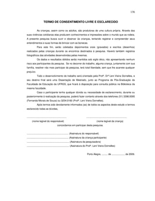 136


                         TERMO DE CONSENTIMENTO LIVRE E ESCLARECIDO


               As crianças, assim como os adultos, são produtoras de uma cultura própria. Através das
suas vivências cotidianas elas produzem conhecimentos e impressões sobre o mundo que as rodeia.
A presente pesquisa busca ouvir e observar às crianças, tentando registrar e compreender seus
entendimentos e suas formas de brincar com as bonecas.
               Para este fim, serão coletados depoimentos orais (gravados) e escritos (desenhos)
realizados pelas crianças durante os encontros destinados à pesquisa. Haverá também registros
fotográficos das atividades desenvolvidas pelas mesmas.
               Os dados e resultados obtidos serão mantidos sob sigilo ético, não apresentando nenhum
risco aos participantes da pesquisa. Se no decorrer do trabalho, alguma criança, juntamente com sua
família, resolver não mais participar da pesquisa, terá total liberdade, sem que lhe acarrete qualquer
prejuízo.
               Todo o desenvolvimento do trabalho será orientado pela Profª. Drª Leni Vieira Dornelles, e
seu destino final será uma Dissertação de Mestrado, junto ao Programa de Pós-Graduação da
Faculdade de Educação da UFRGS, que ficará à disposição para consulta pública na Biblioteca da
mesma faculdade.
               Caso o participante tenha qualquer dúvida ou necessidade de esclarecimento, durante ou
posteriormente à realização da pesquisa, poderá fazer contanto através dos telefones (51) 3398.0095
(Fernanda Morais de Souza) ou 3254.0160 (Profª. Leni Vieira Dornelles).
               Após termos sido devidamente informados (as) de todos os aspectos deste estudo e termos
esclarecido todas as dúvidas,


............................................................               .............................................................
       (nome legível do responsável)                                                      (nome legível da criança)
                                              concordamos em participar desta pesquisa.


............................................................... (Assinatura do responsável)
............................................................... (Assinatura da criança participante)
................................................................ (Assinatura da pesquisadora)
................................................................ (Assinatura do Profª. Leni Vieira Dornelles)


                                                                            Porto Alegre, ......... de .................... de 2009.
 