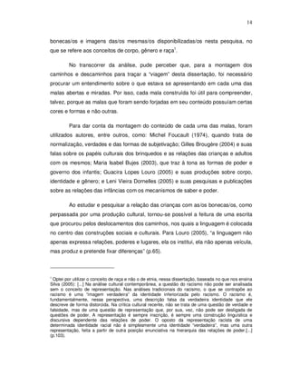 14


bonecas/os e imagens das/os mesmas/os disponibilizadas/os nesta pesquisa, no
que se refere aos conceitos de corpo, gênero e raça1.

         No transcorrer da análise, pude perceber que, para a montagem dos
caminhos e descaminhos para traçar a “viagem” desta dissertação, foi necessário
procurar um entendimento sobre o que estava se apresentando em cada uma das
malas abertas e miradas. Por isso, cada mala construída foi útil para compreender,
talvez, porque as malas que foram sendo forjadas em seu conteúdo possuíam certas
cores e formas e não outras.

         Para dar conta da montagem do conteúdo de cada uma das malas, foram
utilizados autores, entre outros, como: Michel Foucault (1974), quando trata de
normalização, verdades e das formas de subjetivação; Gilles Brougère (2004) e suas
falas sobre os papéis culturais dos brinquedos e as relações das crianças e adultos
com os mesmos; Maria Isabel Bujes (2003), que traz à tona as formas de poder e
governo dos infantis; Guacira Lopes Louro (2005) e suas produções sobre corpo,
identidade e gênero; e Leni Vieira Dornelles (2005) e suas pesquisas e publicações
sobre as relações das infâncias com os mecanismos de saber e poder.

         Ao estudar e pesquisar a relação das crianças com as/os bonecas/os, como
perpassada por uma produção cultural, tornou-se possível a feitura de uma escrita
que procurou pelos deslocamentos dos caminhos, nos quais a linguagem é colocada
no centro das construções sociais e culturais. Para Louro (2005), “a linguagem não
apenas expressa relações, poderes e lugares, ela os institui, ela não apenas veícula,
mas produz e pretende fixar diferenças” (p.65).



1
 Optei por utilizar o conceito de raça e não o de etnia, nessa dissertação, baseada no que nos ensina
Silva (2005): [...] Na análise cultural contemporânea, a questão do racismo não pode ser analisada
sem o conceito de representação. Nas análises tradicionais do racismo, o que se contrapõe ao
racismo é uma “imagem verdadeira” da identidade inferiorizada pelo racismo. O racismo é,
fundamentalmente, nessa perspectiva, uma descrição falsa da verdadeira identidade que ele
descreve de forma distorcida. Na crítica cultural recente, não se trata de uma questão de verdade e
falsidade, mas de uma questão de representação que, por sua, vez, não pode ser desligada de
questões de poder. A representação é sempre inscrição, é sempre uma construção linguística e
discursiva dependente das relações de poder. O oposto da representação racista de uma
determinada identidade racial não é simplesmente uma identidade “verdadeira”, mas uma outra
representação, feita a partir de outra posição enunciativa na hierarquia das relações de poder.[...]
(p.103).
 