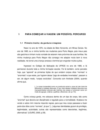 17




 1        PAR A COMEÇAR A VIAGEM: UM POSSÍVEL PERCURSO



     1.1 Primeiro trecho: da gordura à magreza

        Nasci no ano de 1979, na cidade de Belo Horizonte, em Minas Gerais. No
ano de 1985, eu e minha família nos mudamos para Porto Alegre, pois meus pais
são gaúchos e tinham muita vontade de estarem mais próximos de suas famílias. Na
minha mudança para Porto Alegre não consegui me adaptar muito bem à nova
realidade, me tornei uma criança ansiosa e terminei por engordar muitos quilos.

        Ingressei no Colégio de Aplicação da UFRGS no ano de 1986, e lá
permaneci durante toda a minha formação escolar. Foi lá também, como percebo
hoje, que “aprendi” as primeiras lições de que existem corpos ditos “normais” e
“anormais” e que estes, por fugirem desse “jogo de verdades inventadas”, passam a
ser, de algum modo, “corpos excluídos”. Concordo com Andrade (2004), quando
afirma que,

                     [...] o corpo é entendido como um constructo social e, como tal, ele é alvo de
                     diferentes e múltiplos discursos. É por meio desses múltiplos discursos que
                     marcas/símbolos culturais são inscritos nos corpos e funcionam como um
                     modo de agrupar, ordenar, qualificar, diferenciar, etc (p.110).


        Como criança gorda, me colocava dentro de um tipo de corpo, tido como
“anormal” que deveria ser disciplinado e regulado para a normalidade. Acabava me
vendo e sobre mim mesma impondo regras, para que meu corpo passasse a fazer
parte dos ditos como “normais”, já que “[...] algumas identidades gozam do privilégio,
legitimidade, autoridade; outras são representadas como desviantes, ilegítimas,
alternativas” (LOURO, 2000, p.59).
 