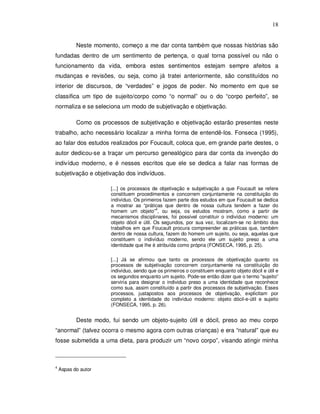18


           Neste momento, começo a me dar conta também que nossas histórias são
fundadas dentro de um sentimento de pertença, o qual torna possível ou não o
funcionamento da vida, embora estes sentimentos estejam sempre afeitos a
mudanças e revisões, ou seja, como já tratei anteriormente, são constituídos no
interior de discursos, de “verdades” e jogos de poder. No momento em que se
classifica um tipo de sujeito/corpo como “o normal” ou o do “corpo perfeito”, se
normaliza e se seleciona um modo de subjetivação e objetivação.

           Como os processos de subjetivação e objetivação estarão presentes neste
trabalho, acho necessário localizar a minha forma de entendê-los. Fonseca (1995),
ao falar dos estudos realizados por Foucault, coloca que, em grande parte destes, o
autor dedicou-se a traçar um percurso genealógico para dar conta da invenção do
indivíduo moderno, e é nesses escritos que ele se dedica a falar nas formas de
subjetivação e objetivação dos indivíduos.

                       [...] os processos de objetivação e subjetivação a que Foucault se refere
                       constituem procedimentos e concorrem conjuntamente na constituição do
                       indivíduo. Os primeiros fazem parte dos estudos em que Foucault se dedica
                       a mostrar as “práticas que dentro de nossa cultura tendem a fazer do
                                             4
                       homem um objeto” , ou seja, os estudos mostram, como a partir de
                       mecanismos disciplinares, foi possível constituir o indivíduo moderno: um
                       objeto dócil e útil. Os segundos, por sua vez, localizam-se no âmbito dos
                       trabalhos em que Foucault procura compreender as práticas que, também
                       dentro de nossa cultura, fazem do homem um sujeito, ou seja, aquelas que
                       constituem o indivíduo moderno, sendo ele um sujeito preso a uma
                       identidade que lhe é atribuída como própria (FONSECA, 1995, p. 25).

                       [...] Já se afirmou que tanto os processos de objetivação quanto os
                       processos de subjetivação concorrem conjuntamente na constituição do
                       indivíduo, sendo que os primeiros o constituem enquanto objeto dócil e útil e
                       os segundos enquanto um sujeito. Pode-se então dizer que o termo “sujeito”
                       serviria para designar o individuo preso a uma identidade que reconhece
                       como sua, assim constituído a partir dos processos de subjetivação. Esses
                       processos, justapostos aos processos de objetivação, explicitam por
                       completo a identidade do indivíduo moderno: objeto dócil-e-útil e sujeito
                       (FONSECA, 1995, p. 26).


           Deste modo, fui sendo um objeto-sujeito útil e dócil, preso ao meu corpo
“anormal” (talvez ocorra o mesmo agora com outras crianças) e era “natural” que eu
fosse submetida a uma dieta, para produzir um “novo corpo”, visando atingir minha



4
    Aspas do autor
 