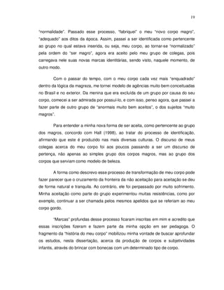 19


“normalidade”. Passado esse processo, “fabriquei” o meu “novo corpo magro”,
“adequado” aos ditos da época. Assim, passei a ser identificada como pertencente
ao grupo no qual estava inserida, ou seja, meu corpo, ao tornar-se “normalizado”
pela ordem do “ser magro”, agora era aceito pelo meu grupo de colegas, pois
carregava nele suas novas marcas identitárias, sendo visto, naquele momento, de
outro modo.

       Com o passar do tempo, com o meu corpo cada vez mais “enquadrado”
dentro da lógica da magreza, me tornei modelo de agências muito bem conceituadas
no Brasil e no exterior. Da menina que era excluída de um grupo por causa do seu
corpo, comecei a ser admirada por possuí-lo, e com isso, penso agora, que passei a
fazer parte de outro grupo de “anormais muito bem aceitos”, o dos sujeitos “muito
magros”.

       Para entender a minha nova forma de ser aceita, como pertencente ao grupo
dos magros, concordo com Hall (1998), ao tratar do processo de identificação,
afirmando que este é produzido nas mais diversas culturas. O discurso de meus
colegas acerca do meu corpo foi aos poucos passando a ser um discurso de
pertença, não apenas ao simples grupo dos corpos magros, mas ao grupo dos
corpos que serviam como modelo de beleza.

       A forma como descrevo esse processo de transformação de meu corpo pode
fazer parecer que o cruzamento da fronteira da não aceitação para aceitação se deu
de forma natural e tranquila. Ao contrário, ele foi perpassado por muito sofrimento.
Minha aceitação como parte do grupo experimentou muitas resistências, como por
exemplo, continuar a ser chamada pelos mesmos apelidos que se referiam ao meu
corpo gordo.

       “Marcas” profundas desse processo ficaram inscritas em mim e acredito que
essas inscrições fizeram e fazem parte da minha opção em ser pedagoga. O
fragmento da “história do meu corpo” mobilizou minha vontade de buscar aprofundar
os estudos, nesta dissertação, acerca da produção de corpos e subjetividades
infantis, através do brincar com bonecas com um determinado tipo de corpo.
 