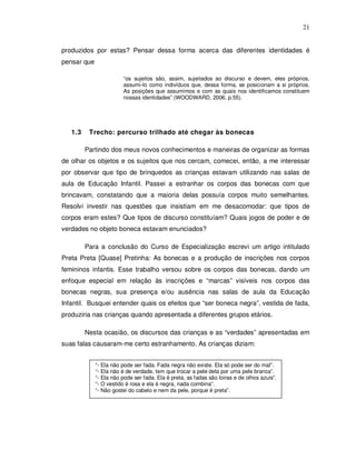 21


produzidos por estas? Pensar dessa forma acerca das diferentes identidades é
pensar que

                           “os sujeitos são, assim, sujeitados ao discurso e devem, eles próprios,
                           assumi-lo como indivíduos que, dessa forma, se posicionam a si próprios.
                           As posições que assumimos e com as quais nos identificamos constituem
                           nossas identidades” (WOODWARD, 2006, p.55).




   1.3    Trecho: percurso trilhado até chegar às bonecas

         Partindo dos meus novos conhecimentos e maneiras de organizar as formas
de olhar os objetos e os sujeitos que nos cercam, comecei, então, a me interessar
por observar que tipo de brinquedos as crianças estavam utilizando nas salas de
aula de Educação Infantil. Passei a estranhar os corpos das bonecas com que
brincavam, constatando que a maioria delas possuía corpos muito semelhantes.
Resolvi investir nas questões que insistiam em me desacomodar: que tipos de
corpos eram estes? Que tipos de discurso constituíam? Quais jogos de poder e de
verdades no objeto boneca estavam enunciados?

         Para a conclusão do Curso de Especialização escrevi um artigo intitulado
Preta Preta [Quase] Pretinha: As bonecas e a produção de inscrições nos corpos
femininos infantis. Esse trabalho versou sobre os corpos das bonecas, dando um
enfoque especial em relação às inscrições e “marcas” visíveis nos corpos das
bonecas negras, sua presença e/ou ausência nas salas de aula da Educação
Infantil. Busquei entender quais os efeitos que “ser boneca negra”, vestida de fada,
produziria nas crianças quando apresentada a diferentes grupos etários.

         Nesta ocasião, os discursos das crianças e as “verdades” apresentadas em
suas falas causaram-me certo estranhamento. As crianças diziam:


             “-   Ela não pode ser fada. Fada negra não existe. Ela só pode ser do mal”.
             “-   Ela não é de verdade, tem que trocar a pele dela por uma pele branca”.
             “-   Ela não pode ser fada. Ela é preta, as fadas são loiras e de olhos azuis”.
             “-   O vestido é rosa e ela é negra, nada combina”.
             “-   Não gostei do cabelo e nem da pele, porque é preta”.
 