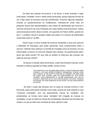22


        Os ditos das crianças me levaram, e me levam, a tentar entender o lugar
onde essas “verdades” foram e estão sendo produzidas, porque algumas formas de
ver e falar sobre as bonecas eram tão semelhantes. Encontrei algumas respostas,
contudo os questionamentos se multiplicaram, interessei-me ainda mais em
pesquisar acerca das representações e dos modos de identificação que meninos e
meninas constroem nas suas interações com esse artefato cultural boneca/o. Coloco
as/os bonecas/os dentro deste conceito, me apoiando em Fabris (2004), quando diz
que “[...] artefato cultural é qualquer objeto que possui um conjunto de significados
construídos sobre si” (p.258).

        Assim surgiu a minha vontade de continuar estudando e, para isso, procurei
o Mestrado em Educação, para poder aprofundar meus conhecimentos sobre o
assunto, voltando meus esforços no sentido de investigar como as bonecas, em sua
historicidade, se tecem na trama de relações das crianças, me questionando sobre:
quais são estas tramas? Em que rede se atrelam os discursos das crianças nas
salas de aula dos infantis?

        Ao pensar e estudar sobre as bonecas, a partir dos Estudos Culturais, tentei
entender a infância inspirada em Pagni (2006), vendo-a como,

                     Uma experiência a ser recordada pelos adultos e vivida intensamente pelas
                     crianças [...] em seus sentidos múltiplos e heterogêneos. Entendo, ainda,
                     que a infância, se não puder ser traduzida em linguagem articulada, pode
                     ser trazida como conceito, pode ser experimentada com uma tensão
                     inevitável, vivida esteticamente ou narrada poeticamente, pois nela se
                     encontra o nascimento de um novo modo de pensar e de existir, resultante
                     do encontro com essa experiência do que fomos e do que ainda podemos
                     ser (p.218).


         Ao olhar o corpo das bonecas com os quais as crianças brincam e vem
brincando, estou procurando entender como estas, através de suas histórias e suas
“narrativas inventadas”, vem nos apresentando marcas de “verdades”. Daí
problematizar as formas como essas “verdades” têm chegado às crianças na
atualidade, no que se refere às marcas de normalização referentes aos formatos dos
corpos e no que se refere aos conceitos de corpo, gênero e raça.
 