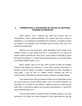 23




 2      PRIMEIRA MALA: REVIRANDO AS PEÇAS DA HISTÓRIA-
                   SURGEM AS BONECAS


        Neste capítulo, inicio a abertura das malas que constituí para me
acompanharem nessa “viagem–dissertação". Na primeira mala busco estudar a
emergência, ou as condições de possibilidades do surgimento, de artefatos culturais
que passam a ser utilizados como brinquedos pelas crianças, tendo como foco
principal as/os bonecas/os.

        Reafirmo que as/os bonecas/os, nesta dissertação, foram tratadas como
artefatos culturais, ou seja, aquele que está “[...] conectado com um conjunto de
práticas sociais específicas de nossa cultura, porque pode ser associado a grupos
particulares de pessoas [...], a certos lugares e porque adquiriu um certo perfil social
ou identidade” (BUJES, 2004, p. 210).

        Busco, também, apoio em du Gay (1997), quando se refere aos artefatos
culturais como aqueles que pertencem à nossa cultura, porque construímos um
pequeno mundo de histórias, sensações e significações que estão associadas a
cada objeto, o que faz dele um “artefato cultural”. Artefatos que vêm se
transformando e modificando as histórias culturais e sociais em que estão imersos.

        Trato especialmente das/os bonecas/os através da sua historicidade, atenta
em exercer aquilo que Foucault (2001b) definiu como “um exercício filosófico: sua
articulação foi a de saber em que medida o trabalho de pensar a própria história
pode liberar o pensamento daquilo que ele pensa silenciosamente, e permitir-lhe
pensar diferentemente” (p.14).

        Procurar pensar diferente, quando se trata do trabalho específico com as/os
bonecas/os e do modo como esse brinquedo foi sendo aproximado da vida das
 