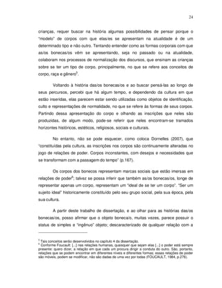 24


crianças, requer buscar na história algumas possibilidades de pensar porque o
“modelo” de corpos com que elas/es se apresentam na atualidade é de um
determinado tipo e não outro. Tentando entender como as formas corporais com que
as/os bonecas/os vêm se apresentando, seja no passado ou na atualidade,
colaboram nos processos de normalização dos discursos, que ensinam as crianças
sobre se ter um tipo de corpo, principalmente, no que se refere aos conceitos de
corpo, raça e gênero5.

         Voltando à história das/os bonecas/os e ao buscar pensá-las ao longo de
seus percursos, percebi que há algum tempo, e dependendo da cultura em que
estão inseridas, elas parecem estar sendo utilizadas como objetos de identificação,
culto e representações de normalidade, no que se refere às formas de seus corpos.
Partindo dessa apresentação do corpo e olhando as inscrições que neles são
produzidas, de algum modo, pode-se referir que neles encontram-se tramados
horizontes históricos, estéticos, religiosos, sociais e culturais.

         No entanto, não se pode esquecer, como coloca Dornelles (2007), que
“constituídas pela cultura, as inscrições nos corpos são continuamente alteradas no
jogo de relações de poder. Corpos inconstantes, com desejos e necessidades que
se transformam com a passagem do tempo” (p.167).

         Os corpos dos bonecos representam marcas sociais que estão imersas em
relações de poder6; talvez se possa inferir que também as/os bonecas/os, longe de
representar apenas um corpo, representam um “ideal de se ter um corpo”. “Ser um
sujeito ideal” historicamente constituído pelo seu grupo social, pela sua época, pela
sua cultura.

         A partir deste trabalho de dissertação, e ao olhar para as histórias das/os
bonecas/os, posso afirmar que o objeto boneca/o, muitas vezes, parece possuir o
status de simples e “ingênuo” objeto; descaracterizado de qualquer relação com a


5
  Tais conceitos serão desenvolvidos no capítulo 4 da dissertação.
6
  Conforme Foucault: [...] nas relações humanas, quaisquer que sejam elas [...] o poder está sempre
presente: quero dizer, a relação em que cada um procura dirigir a conduta do outro. São, portanto,
relações que se podem encontrar em diferentes níveis e diferentes formas; essas relações de poder
são móveis, podem se modificar, não são dadas de uma vez por todas (FOUCAULT, 1984, p.276).
 