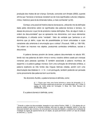 25


produção dos modos de ser criança. Contudo, concordo com Amado (2002), quando
afirma que “bonecos e bonecas revestem-se de ricos significados culturais (religioso,
mítico, histórico) para lá da dimensão lúdica, a mais conhecida” (p.53).

         Começo uma possível história das/os bonecas/os, utilizando-me da definição
dada pelos dicionários sobre os significados das palavras boneca e boneco, no
desejo de procurar o que há de produtivo nestas definições. Pois, de algum modo, a
ordem da discursividade7 que se apresenta nos dicionários, com seus elementos
etimológicos, é utilizada como “verdade”. Valor de verdade que “pertence a um
domínio que já defini, cujas leis de possibilidades já foram articuladas e cujos
caracteres são anteriores à enunciação que o coloca” (Foucault, 1995, p. 108-109).
Tal ordem se inscreve nos objetos, produzindo conteúdos simbólicos, sociais e
discursivos.

         A palavra boneca provém de bonec, palavra documentada no século XIV,
tendo raiz nas palavras do latim ninna e nonna, vocativo afetivo usado por crianças
romanas para pessoas queridas. É também associada à palavra munheca, do
espanhol, e à palavra galega moneca. Com uma sufixação de dimensão enfática, a
palavra explicaria as três fontes das línguas ibéricas citadas, porém com uma
dissimulação das bilabiais m - n / b - n em português, também podendo ser pensada
como proveniente das palavras bom ou/e bonito.

         No dicionário Aurélio, a palavra boneca é definida, como:

                        sf. 1. Figura que imita uma forma feminina e serve de brinquedo (1) 2.
                        Pequeno chumaço usado para envernizar, em encadernação, etc. 3. Bras. A
                        espiga de milho ainda em formação. 4. Bras. Art. Graf. Boneco (3)
                        (FERREIRA, 2003)


         E a palavra boneco é definida, como:




7
  Entendo a ordem da discursividade, baseada no que coloca Fischer (1995): “[...] Os objetos de um
discurso podem prestar-se a inúmeras análises, pois que os jogos de relações, dentro e fora dos
discursos também são inúmeros. Ao circunscrever uma área de trabalho, o analista tem condições de
investigar as regras de aparecimento de um objeto, as quais permitiram conferir um tipo de unidade
ao discurso [...]” (p.20).
 