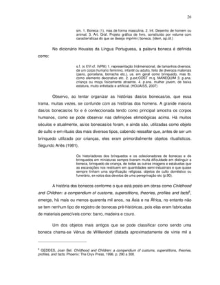 26


                       sm. 1. Boneca (1), mas de forma masculina. 2. Inf. Desenho de homem ou
                       animal. 3. Art. Gráf. Projeto gráfico de livro, constituído por volume com
                       características do que se deseja imprimir; boneca. (idem, op.cit.)


        No dicionário Houaiss da Língua Portuguesa, a palavra boneca é definida
como:

                       s.f. (s XVI cf. IVPM) 1. representação tridimensional, de tamanhos diversos,
                       de um corpo humano feminino, infantil ou adulto, feito de diversos materiais
                       (pano, porcelana, borracha etc.), us. em geral como brinquedo, mas tb.
                       como elemento decorativo etc. 2. p.ext.COST m.q. MANEQUIM 3. p.ana.
                       criança ou moça fisicamente atraente. 4. p.ana. mulher jovem, de baixa
                       estatura, muito enfeitada e artificial. (HOUAISS, 2007)


        Observo, ao tentar organizar as histórias das/os bonecas/os, que essa
trama, muitas vezes, se confunde com as histórias dos homens. A grande maioria
das/os bonecas/os foi e é confeccionada tendo como principal amostra os corpos
humanos, como se pode observar nas definições etimológicas acima. Há muitos
séculos e atualmente, as/os bonecas/os foram, e ainda são, utilizadas como objeto
de culto e em rituais dos mais diversos tipos, cabendo ressaltar que, antes de ser um
brinquedo utilizado por crianças, eles eram primordialmente objetos ritualísticos.
Segundo Ariès (1981),

                       Os historiadores dos brinquedos e os colecionadores de bonecas e de
                       brinquedos em miniaturas sempre tiveram muita dificuldade em distinguir a
                       boneca, brinquedo de criança, de todas as outras imagens e estatuetas que
                       as escavações nos restituem em quantidades semi-industriais e que quase
                       sempre tinham uma significação religiosa: objetos de culto doméstico ou
                       funerário, ex-votos dos devotos de uma peregrinação etc (p.90).


        A história dos bonecos conforme o que está posto em obras como Childhood
and Children: a compendium of customs, superstitions, theories, profiles and facts8,
emerge, há mais ou menos quarenta mil anos, na Ásia e na África, no entanto não
se tem nenhum tipo de registro de bonecas pré-históricas, pois elas eram fabricadas
de materiais perecíveis como: barro, madeira e couro.

        Um dos objetos mais antigos que se pode classificar como sendo uma
boneca chama-se Vênus de Willlendorf (datada aproximadamente de vinte mil a



8
  GEDDES, Joan Bel. Childhood and Children: a compendium of custums, superstitions, theories,
profiles, and facts. Phoenix: The Oryx Press, 1996. p. 290 a 300.
 