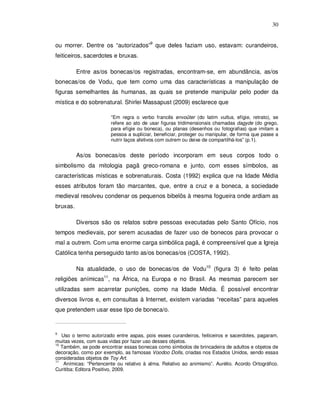 30


ou morrer. Dentre os “autorizados”9 que deles faziam uso, estavam: curandeiros,
feiticeiros, sacerdotes e bruxas.

          Entre as/os bonecas/os registradas, encontram-se, em abundância, as/os
bonecas/os de Vodu, que tem como uma das características a manipulação de
figuras semelhantes às humanas, as quais se pretende manipular pelo poder da
mística e do sobrenatural. Shirlei Massapust (2009) esclarece que

                        “Em regra o verbo francês envoûter (do latim vultus, efígie, retrato), se
                        refere ao ato de usar figuras tridimensionais chamadas dagyde (do grego,
                        para efígie ou boneca), ou planas (desenhos ou fotografias) que imitam a
                        pessoa a supliciar, beneficiar, proteger ou manipular, de forma que passe a
                        nutrir laços afetivos com outrem ou deixe de compartilhá-los” (p.1).


          As/os bonecas/os deste período incorporam em seus corpos todo o
simbolismo da mitologia pagã greco-romana e junto, com esses símbolos, as
características místicas e sobrenaturais. Costa (1992) explica que na Idade Média
esses atributos foram tão marcantes, que, entre a cruz e a boneca, a sociedade
medieval resolveu condenar os pequenos bibelôs à mesma fogueira onde ardiam as
bruxas.

          Diversos são os relatos sobre pessoas executadas pelo Santo Ofício, nos
tempos medievais, por serem acusadas de fazer uso de bonecos para provocar o
mal a outrem. Com uma enorme carga simbólica pagã, é compreensível que a Igreja
Católica tenha perseguido tanto as/os bonecas/os (COSTA, 1992).

          Na atualidade, o uso de bonecas/os de Vodu10 (figura 3) é feito pelas
religiões anímicas11, na África, na Europa e no Brasil. As mesmas parecem ser
utilizadas sem acarretar punições, como na Idade Média. É possível encontrar
diversos livros e, em consultas à Internet, existem variadas “receitas” para aqueles
que pretendem usar esse tipo de boneca/o.


9
   Uso o termo autorizado entre aspas, pois esses curandeiros, feiticeiros e sacerdotes, pagaram,
muitas vezes, com suas vidas por fazer uso desses objetos.
10
   Também, se pode encontrar essas bonecas como símbolos de brincadeira de adultos e objetos de
decoração, como por exemplo, as famosas Voodoo Dolls, criadas nos Estados Unidos, sendo essas
consideradas objetos de Toy Art.
11
    Anímicas: “Pertencente ou relativo à alma. Relativo ao animismo”. Aurélio. Acordo Ortográfico.
Curitiba: Editora Positivo, 2009.
 