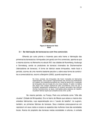 31




                               Figura 3: Boneca de Vodu
                                          Atual


   2.1 Da fabricação de bonecas/os com fins comerciais

       Olhando por outro prisma e trazendo para esta trama a fabricação das
primeiras/os bonecas/os e brinquedos (em geral) com fins comerciais, aponta-se que
a mesma ocorreu na Alemanha no século XVI, nas cidades de Nuremberg, Ausburgo
e Sonneberg, sendo os produtores de bonecos chamados de Dochenmacher
(fabricadores de bonecos). A forma de fabricar esses brinquedos, neste local e
período, ocorreu de uma maneira bastante peculiar e, sobre essa forma de construí-
los e comercializá-los, recorro a Benjamin (2002), quando exprime que:

                    No início, contudo, tais brinquedos não foram invenções de fabricantes
                    especializados, mas surgiram originariamente das oficinas de entalhadores
                    em madeira, de fundidores de estanho etc. Antes do século XIX, a produção
                    de brinquedos não era função de uma única indústria. O estilo e a beleza
                    das peças mais antigas explicam-se pela circunstância única de que o
                    brinquedo representava antigamente um produto secundário das diversas
                    oficinas manufatureiras, as quais, restringidas pelos estatutos do trabalho,
                    só podiam fabricar aquilo que competia ao seu ramo. (p.90).


             No mesmo período, na França, Paris era conhecida como “Ville dês
Jouetes” (Cidade de Brinquedos). Era no bairro de Marais que estava a maioria dos
artesãos fabricantes, cuja especialização era o “cavalo de batalha”. Lá sugiram,
também, as primeiras fábricas de bonecas. Seus criadores preocupavam-se em
reproduzir em seus rostos e corpos os aspectos das mulheres ricas das sociedades
locais. Acerca do propósito das bonecas nestas sociedades e culturas, é contada
 