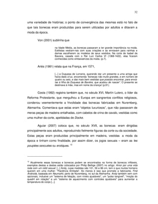 32


uma variedade de histórias; o ponto de convergência das mesmas está no fato de
que tais bonecas eram produzidas para serem utilizadas por adultos e ditavam a
moda da época.

         Von (2001) sublinha que

                        na Idade Média, as bonecas passaram a ter grande importância na moda.
                        Estilistas vestiam-nas com suas criações e as enviavam para rainhas e
                        damas escolherem os modelos de seus vestidos. Na corte de Isabel da
                        Baviera, casada com o Rei Luiz Carlos VI (1368-1422), elas ficaram
                        conhecidas como embaixatrizes da moda. (p.7).


         Ariès (1981) relata que na França, em 1571,

                        [...] a Duquesa de Lorraine, querendo dar um presente a uma amiga que
                        havia dado à luz, encomenda “bonecas não muito grandes, e em número de
                        quatro ou seis, e das mais bem vestidas que possais encontrar, para enviá-
                        las à filha da Duquesa de Baviére, que acabou de nascer”. O presente se
                        destinava à mãe, mas em nome da criança! (p.91).


         Costa (1992) registra também que, no século XVI, Martín Lutero, o líder da
Reforma Protestante, que mergulhou a Europa em sangrentos conflitos religiosos,
condenou veementemente a frivolidade das bonecas fabricadas em Nuremberg,
Alemanha. Comentava que estas eram “objetos luxuriosos”, que não passavam de
meras peças de madeira entalhadas, com cabelos de crina de cavalo, vestidas como
uma mulher da corte, apelidadas de Docke.

         Aguiar (2007) coloca que, no século XVII, as bonecas eram dirigidas
principalmente aos adultos, reproduzindo fielmente figuras da corte ou da sociedade.
Estas peças eram produzidas principalmente em madeira, vestidas a moda da
época e tinham como finalidade, por assim dizer, os jogos sexuais – eram as les
poupées sexcuées ou erotiques. 12




12
   Atualmente essas bonecas e bonecos podem se encontrados na forma de bonecos infláveis,
exemplos destas e destes estão colocados por Philip Bethge (2007) no artigo: Amor por uma vida
toda com um robô sexual: [...] Andy, cujas medidas são 101, 56 e 86 cm, tem o que muitos homens
querem em uma mulher: "Paciência ilimitada". Ao menos é isso que promete a fabricante, First
Androids, baseada em Neumarkt, perto de Nuremberg, no sul da Alemanha. Andy também vem com
opcionais, inclusive um "sistema de felação, com níveis ajustáveis", um "pulso tangível", "moção do
quadril em rotação" e um "sistema de aquecimento com controles ajustáveis" para aumentar a
temperatura do corpo [...].
 