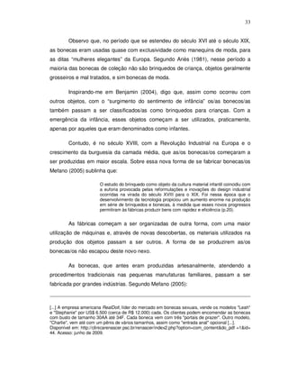 33


         Observo que, no período que se estendeu do século XVI até o século XIX,
as bonecas eram usadas quase com exclusividade como manequins de moda, para
as ditas “mulheres elegantes” da Europa. Segundo Ariès (1981), nesse período a
maioria das bonecas de coleção não são brinquedos de criança, objetos geralmente
grosseiros e mal tratados, e sim bonecas de moda.

         Inspirando-me em Benjamin (2004), digo que, assim como ocorreu com
outros objetos, com o “surgimento do sentimento de infância” os/as bonecos/as
também passam a ser classificados/as como brinquedos para crianças. Com a
emergência da infância, esses objetos começam a ser utilizados, praticamente,
apenas por aqueles que eram denominados como infantes.

         Contudo, é no século XVIII, com a Revolução Industrial na Europa e o
crescimento da burguesia da camada média, que as/os bonecas/os começaram a
ser produzidas em maior escala. Sobre essa nova forma de se fabricar bonecas/os
Mefano (2005) sublinha que:

                        O estudo do brinquedo como objeto da cultura material infantil coincidiu com
                        a euforia provocada pelas reformulações e inovações do design industrial
                        ocorridas na virada do século XVIII para o XIX. Foi nessa época que o
                        desenvolvimento da tecnologia propiciou um aumento enorme na produção
                        em série de brinquedos e bonecas, à medida que esses novos progressos
                        permitiram às fábricas produzir bens com rapidez e eficiência (p.20).


         As fábricas começam a ser organizadas de outra forma, com uma maior
utilização de máquinas e, através de novas descobertas, os materiais utilizados na
produção dos objetos passam a ser outros. A forma de se produzirem as/os
bonecas/os não escapou deste novo nexo.

         As bonecas, que antes eram produzidas artesanalmente, atendendo a
procedimentos tradicionais nas pequenas manufaturas familiares, passam a ser
fabricada por grandes indústrias. Segundo Mefano (2005):



[...] A empresa americana RealDoll, líder do mercado em bonecas sexuais, vende os modelos "Leah"
e "Stephanie" por US$ 6.500 (cerca de R$ 12.000) cada. Os clientes podem encomendar as bonecas
com busto de tamanho 30AA até 34F. Cada boneca vem com três "portais de prazer". Outro modelo,
"Charlie", vem até com um pênis de vários tamanhos, assim como "entrada anal" opcional [...].
Disponível em: http://clinicarenascer.psc.br/renascer/index2.php?option=com_content&do_pdf =1&id=
44. Acesso: junho de 2009.
 